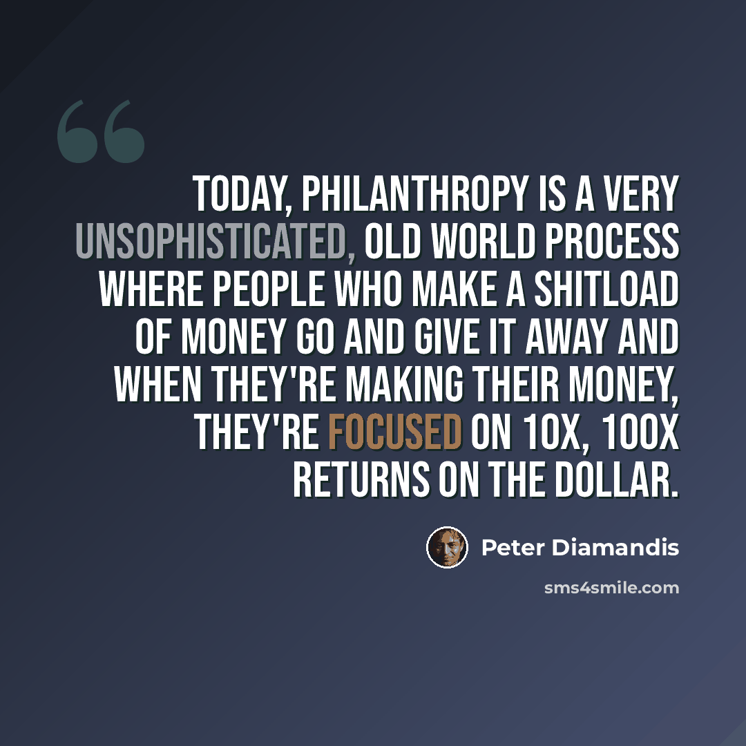 “Today, philanthropy is a very unsophisticated, old world process where people who make a shitload of money go and give it away and when they're making their money, they're focused on 10x, 100x returns on the dollar.” quote by Peter Diamandis