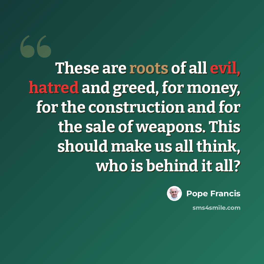 “These are roots of all evil, hatred and greed, for money, for the construction and for the sale of weapons. This should make us all think, who is behind it all?” quote by Pope Francis