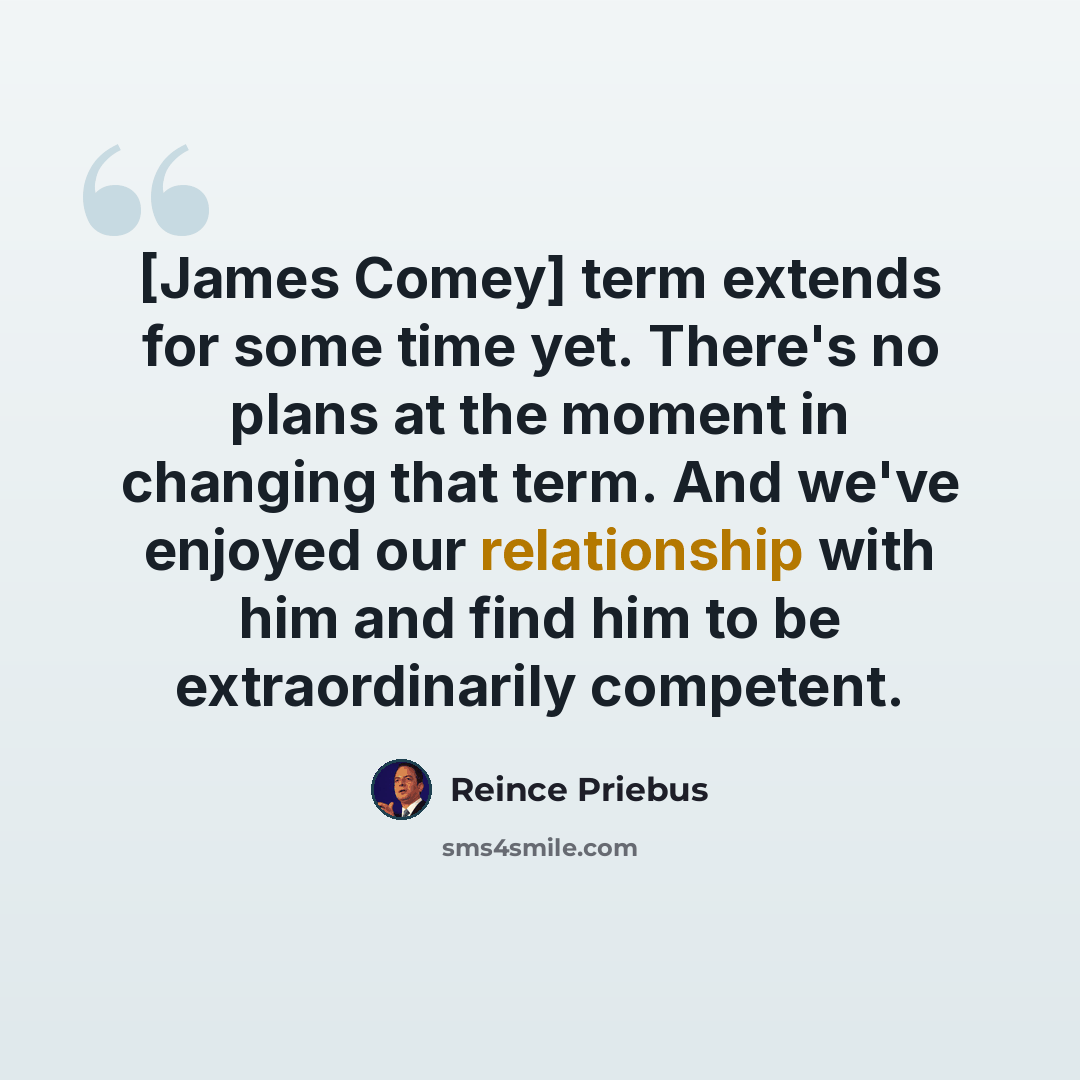 “[James Comey] term extends for some time yet. There's no plans at the moment in changing that term. And we've enjoyed our relationship with him and find him to be extraordinarily competent.” quote by Reince Priebus