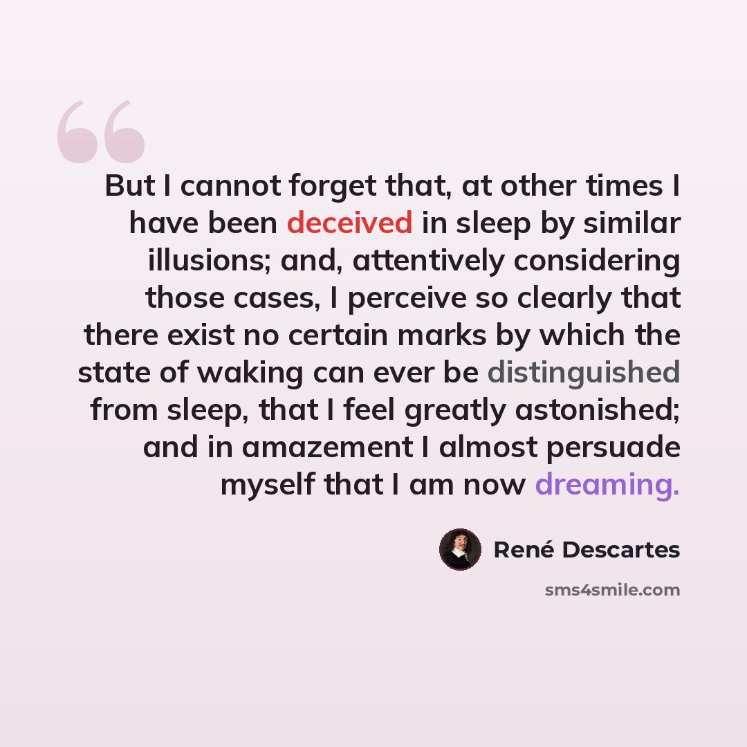 “But I cannot forget that, at other times I have been deceived in sleep by similar illusions; and, attentively considering those cases, I perceive so clearly that there exist no certain marks by which the state of waking can ever be distinguished from sleep, that I feel greatly astonished; and in…” quote by Rene Descartes