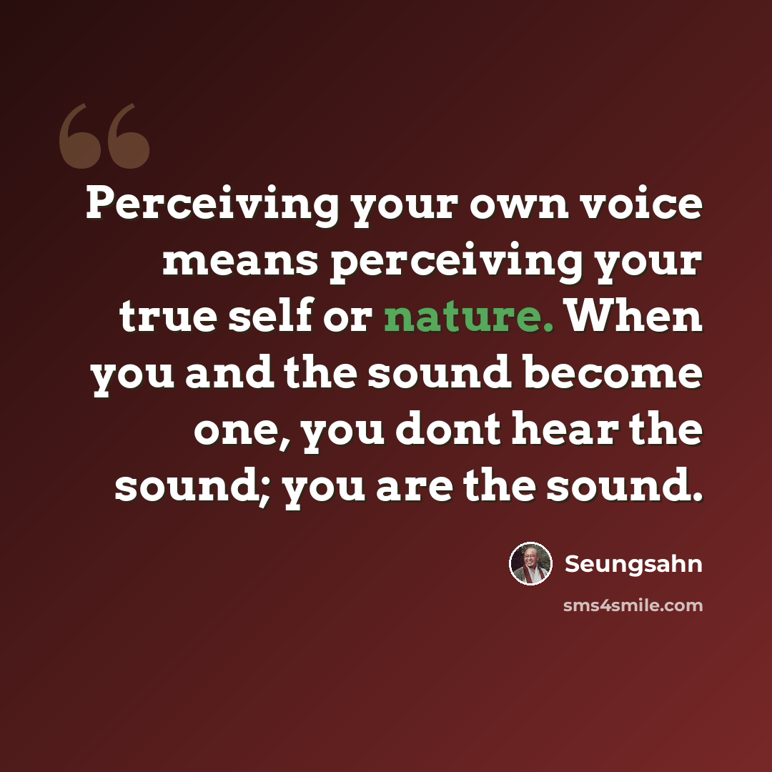 “Perceiving your own voice means perceiving your true self or nature. When you and the sound become one, you dont hear the sound; you are the sound.” quote by Seungsahn