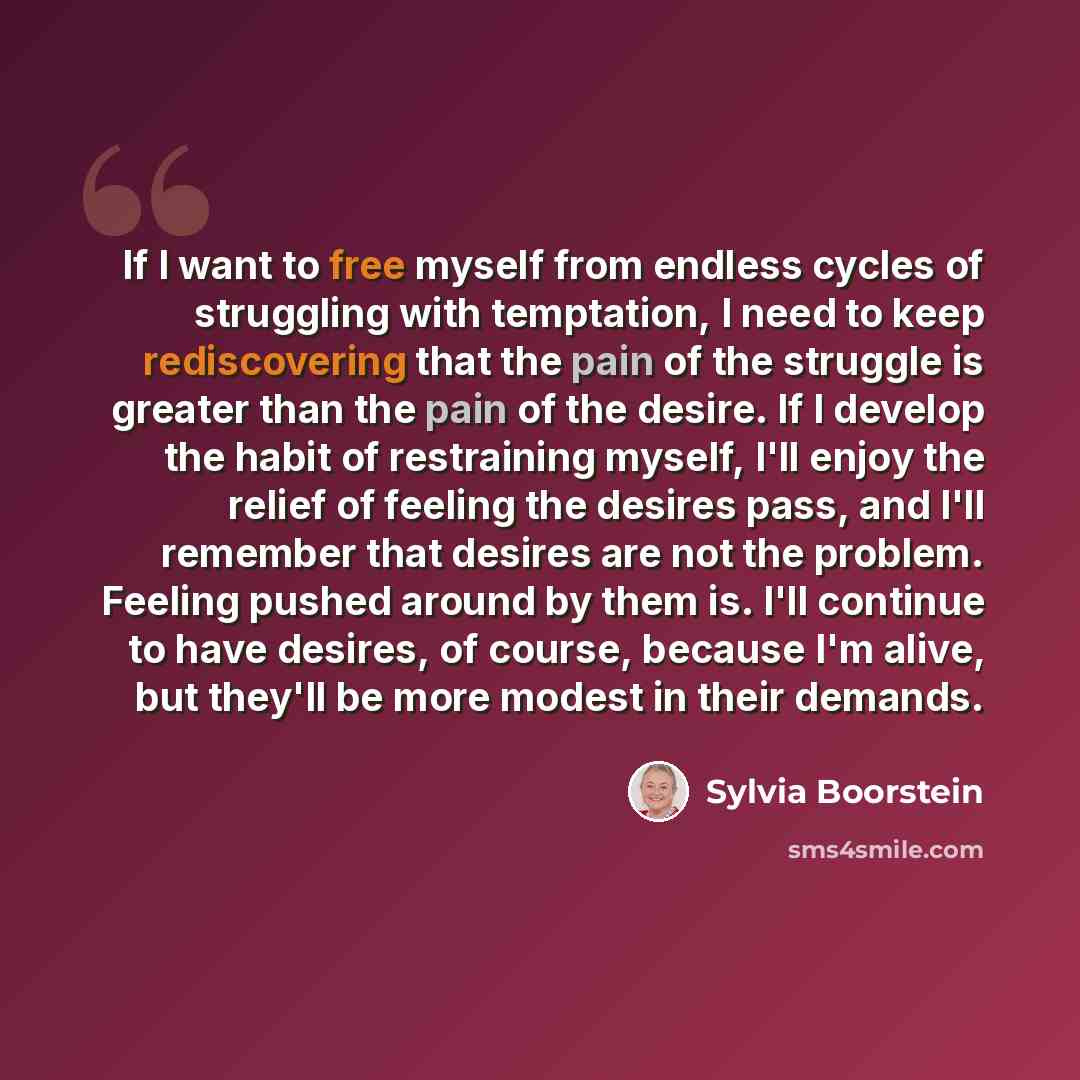 “If I want to free myself from endless cycles of struggling with temptation, I need to keep rediscovering that the pain of the struggle is greater than the pain of the desire. If I develop the habit of restraining myself, I'll enjoy the relief of feeling the desires pass, and I'll remember that…” quote by Sylvia Boorstein
