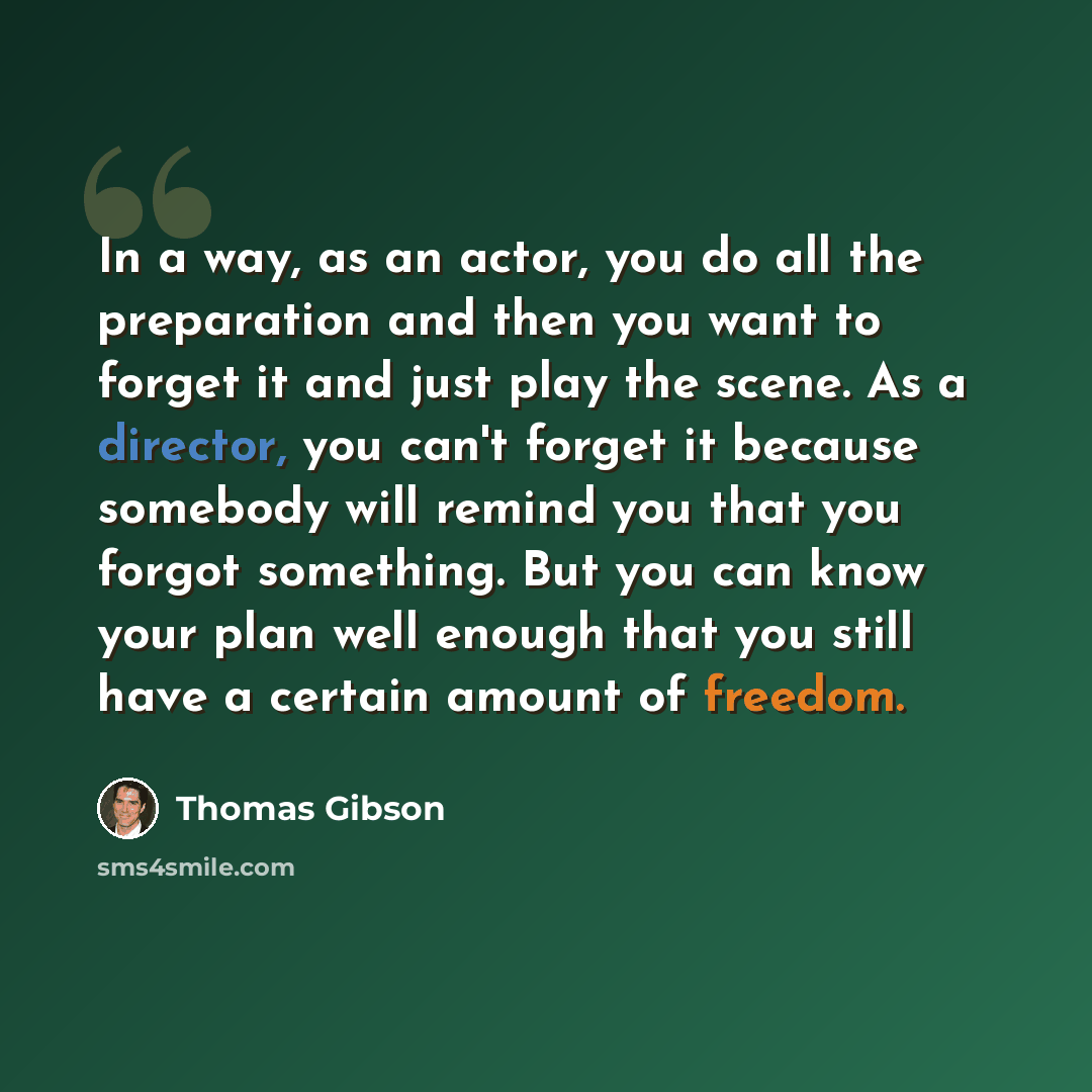 “In a way, as an actor, you do all the preparation and then you want to forget it and just play the scene. As a director, you can't forget it because somebody will remind you that you forgot something. But you can know your plan well enough that you still have a certain amount of freedom.” quote by Thomas Gibson