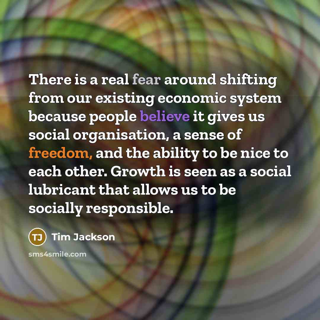 “There is a real fear around shifting from our existing economic system because people believe it gives us social organisation, a sense of freedom, and the ability to be nice to each other. Growth is seen as a social lubricant that allows us to be socially responsible.” quote by Tim Jackson