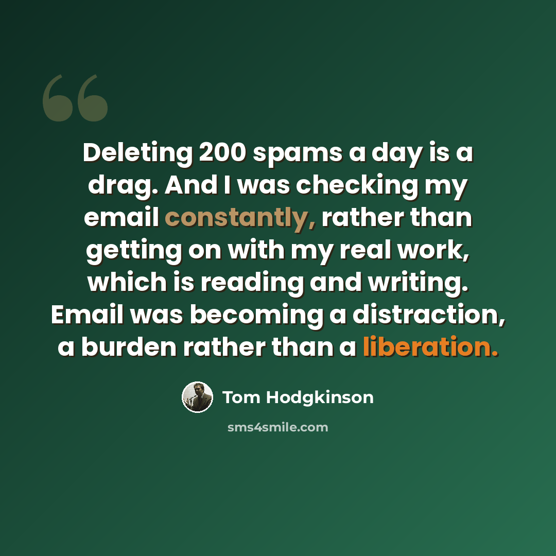 “Deleting 200 spams a day is a drag. And I was checking my email constantly, rather than getting on with my real work, which is reading and writing. Email was becoming a distraction, a burden rather than a liberation.” quote by Tom Hodgkinson