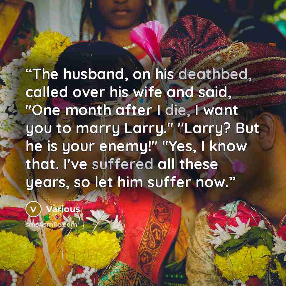 “The husband, on his deathbed, called over his wife and said, "One month after I die, I want you to marry Larry." "Larry? But he is your enemy!" "Yes, I know that. I've suffered all these years, so let him suffer now.” quote by Various