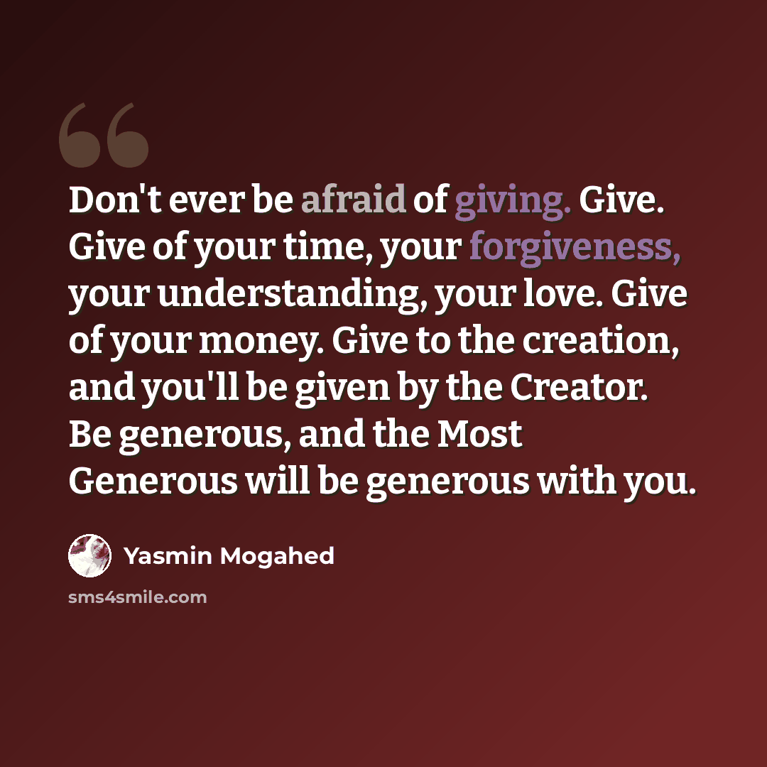 “Don't ever be afraid of giving. Give. Give of your time, your forgiveness, your understanding, your love. Give of your money. Give to the creation, and you'll be given by the Creator. Be generous, and the Most Generous will be generous with you.” quote by Yasmin Mogahed