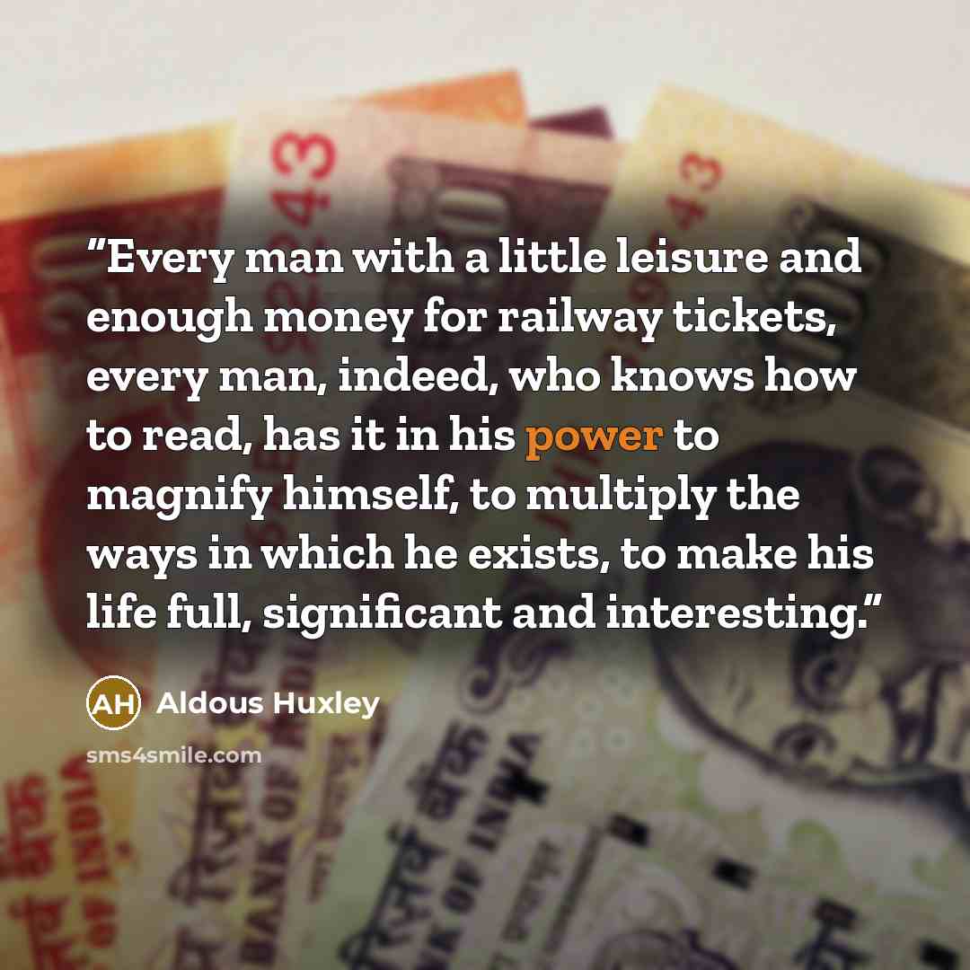 “Every man with a little leisure and enough money for railway tickets, every man, indeed, who knows how to read, has it in his power to magnify himself, to multiply the ways in which he exists, to make his life full, significant and interesting.” quote by Aldous Huxley