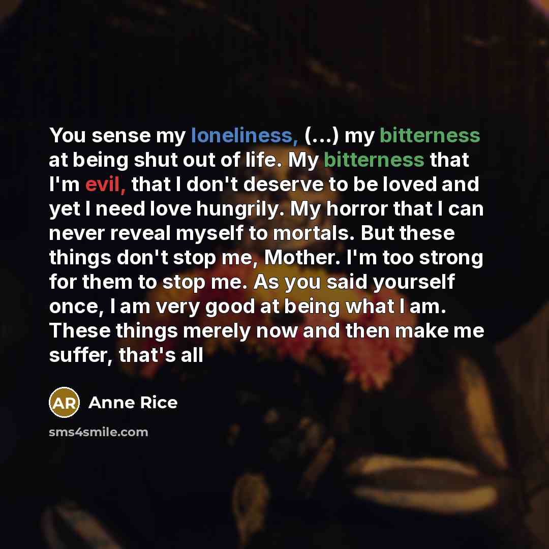 “You sense my loneliness, (...) my bitterness at being shut out of life. My bitterness that I'm evil, that I don't deserve to be loved and yet I need love hungrily. My horror that I can never reveal myself to mortals. But these things don't stop me, Mother. I'm too strong for them to stop me. As…” quote by Anne Rice