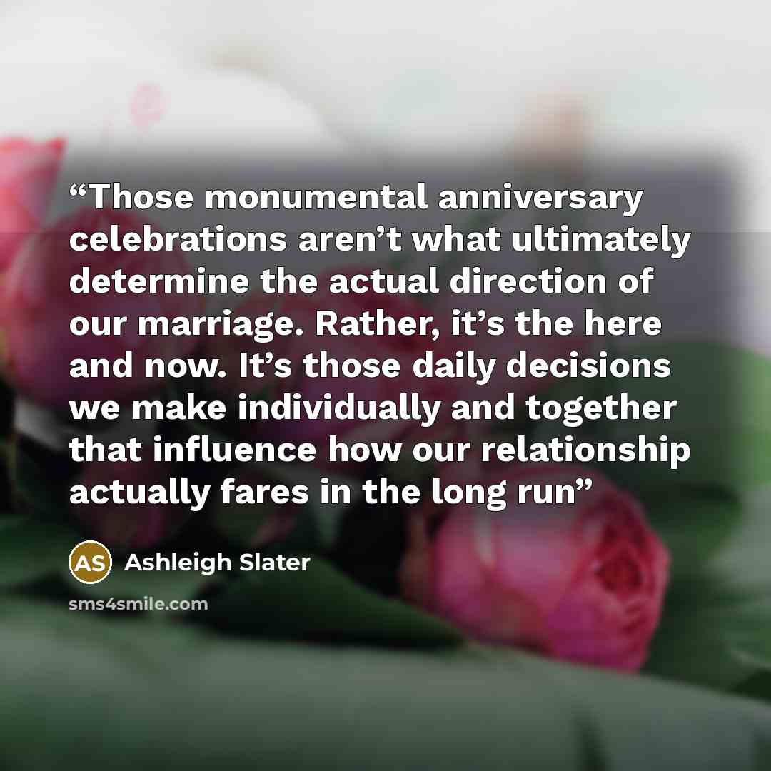 “Those monumental anniversary celebrations aren’t what ultimately determine the actual direction of our marriage. Rather, it’s the here and now. It’s those daily decisions we make individually and together that influence how our relationship actually fares in the long run” quote by Ashleigh Slater
