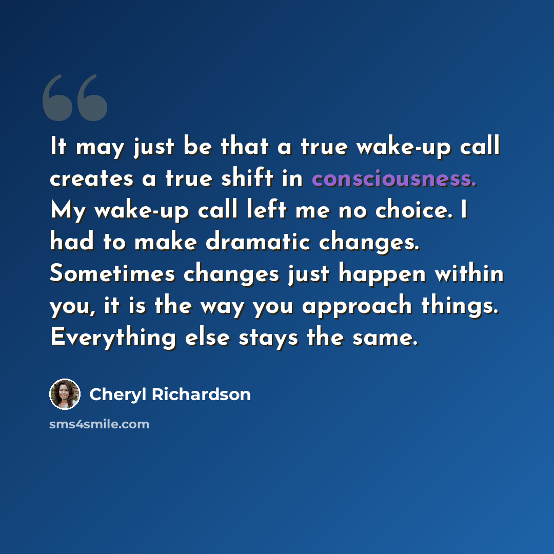 “It may just be that a true wake-up call creates a true shift in consciousness. My wake-up call left me no choice. I had to make dramatic changes. Sometimes changes just happen within you, it is the way you approach things. Everything else stays the same.” quote by Cheryl Richardson