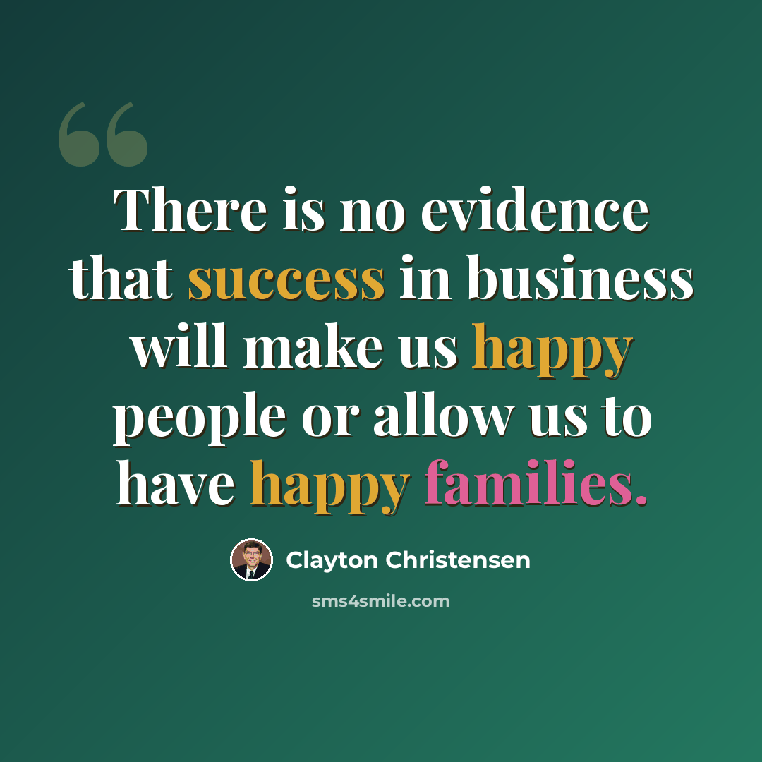 “There is no evidence that success in business will make us happy people or allow us to have happy families.” quote by Clayton Christensen