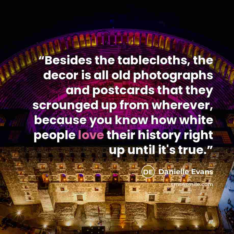 “Besides the tablecloths, the decor is all old photographs and postcards that they scrounged up from wherever, because you know how white people love their history right up until it's true.” quote by Danielle Evans