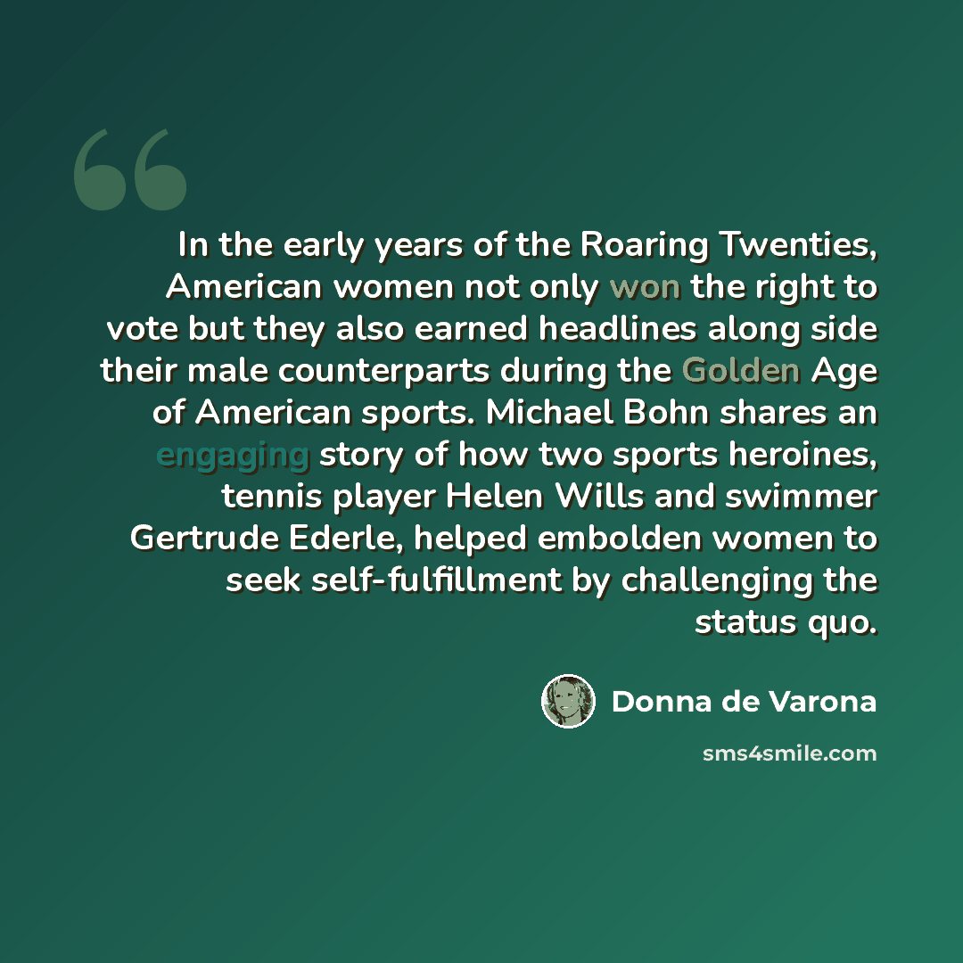 “In the early years of the Roaring Twenties, American women not only won the right to vote but they also earned headlines along side their male counterparts during the Golden Age of American sports. Michael Bohn shares an engaging story of how two sports heroines, tennis player Helen Wills and…” quote by Donna de Varona
