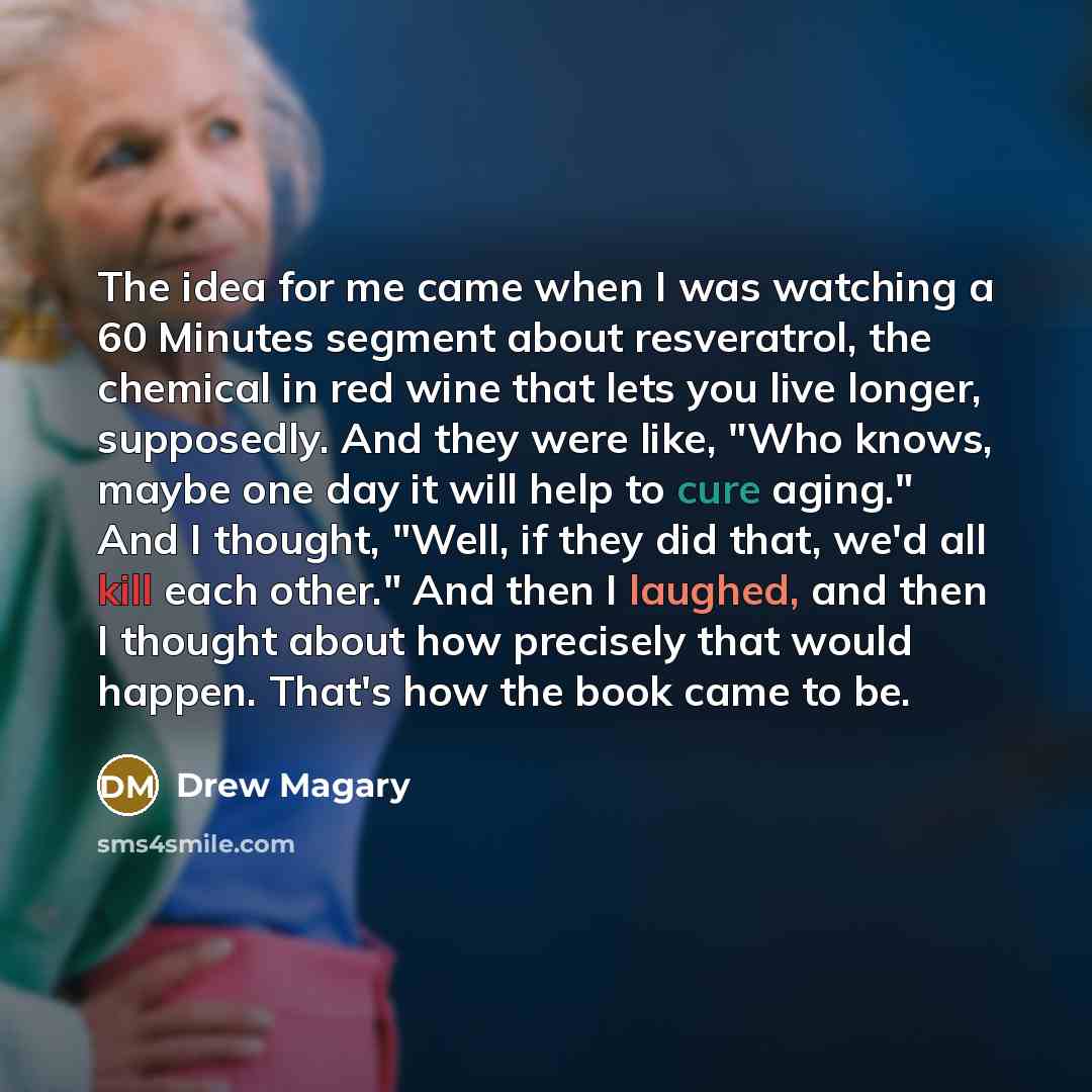 “The idea for me came when I was watching a 60 Minutes segment about resveratrol, the chemical in red wine that lets you live longer, supposedly. And they were like, "Who knows, maybe one day it will help to cure aging." And I thought, "Well, if they did that, we'd all kill each other." And then I…” quote by Drew Magary