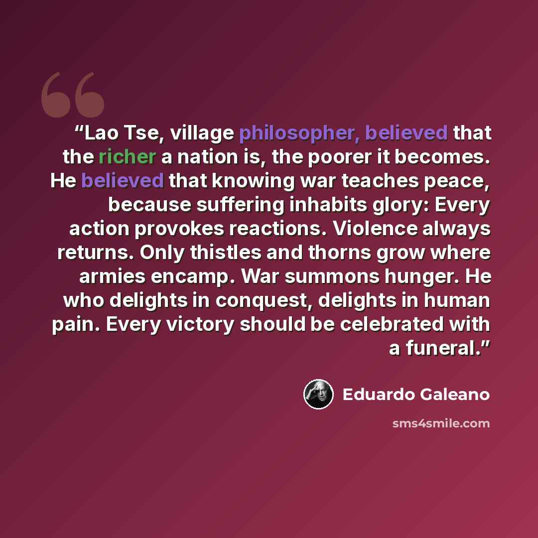 “Lao Tse, village philosopher, believed that the richer a nation is, the poorer it becomes. He believed that knowing war teaches peace, because suffering inhabits glory: Every action provokes reactions. Violence always returns. Only thistles and thorns grow where armies encamp. War summons hunger…” quote by Eduardo Galeano