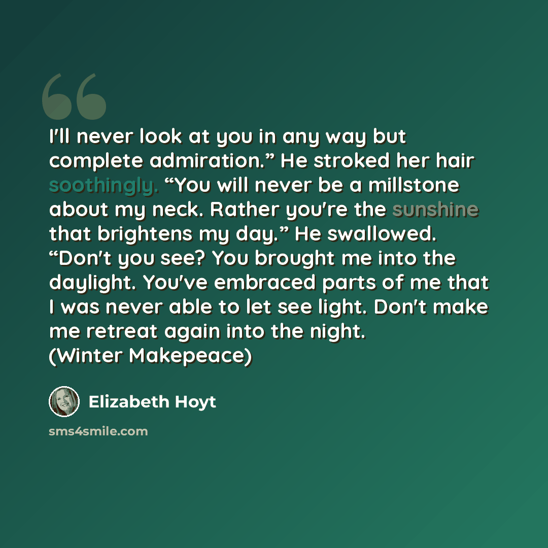 “I'll never look at you in any way but complete admiration.” He stroked her hair soothingly. “You will never be a millstone about my neck. Rather you're the sunshine that brightens my day.” He swallowed. “Don't you see? You brought me into the daylight. You've embraced parts of me that I was never…” quote by Elizabeth Hoyt