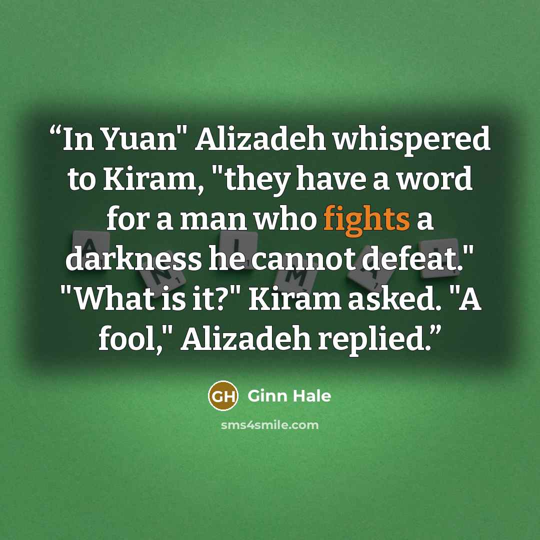 “In Yuan" Alizadeh whispered to Kiram, "they have a word for a man who fights a darkness he cannot defeat." "What is it?" Kiram asked. "A fool," Alizadeh replied.” quote by Ginn Hale