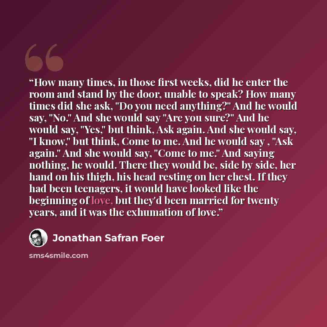 “How many times, in those first weeks, did he enter the room and stand by the door, unable to speak? How many times did she ask, "Do you need anything?" And he would say, "No." And she would say "Are you sure?" And he would say, "Yes," but think, Ask again. And she would say, "I know," but think…” quote by Jonathan Safran Foer