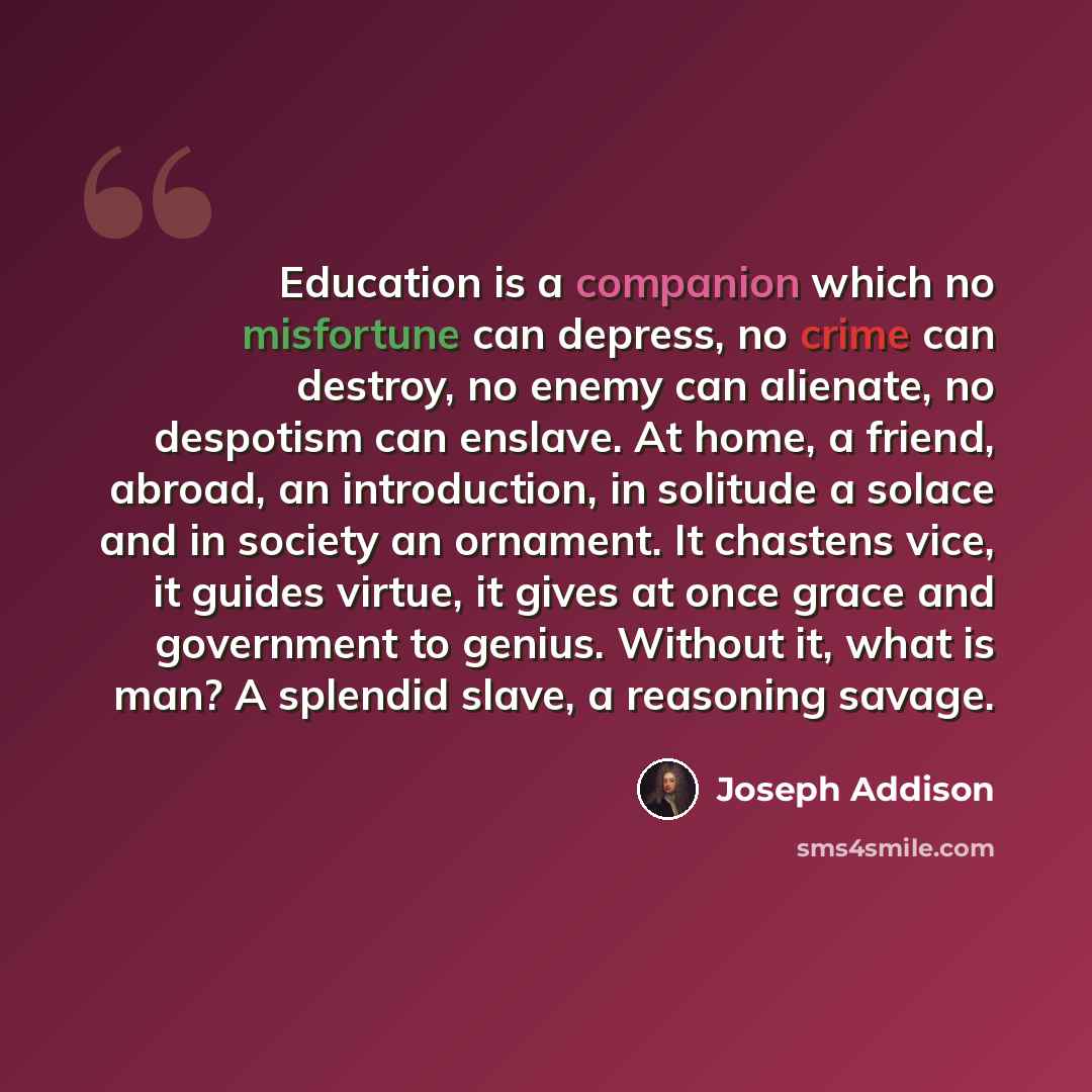 “Education is a companion which no misfortune can depress, no crime can destroy, no enemy can alienate, no despotism can enslave. At home, a friend, abroad, an introduction, in solitude a solace and in society an ornament. It chastens vice, it guides virtue, it gives at once grace and government to…” quote by Joseph Addison