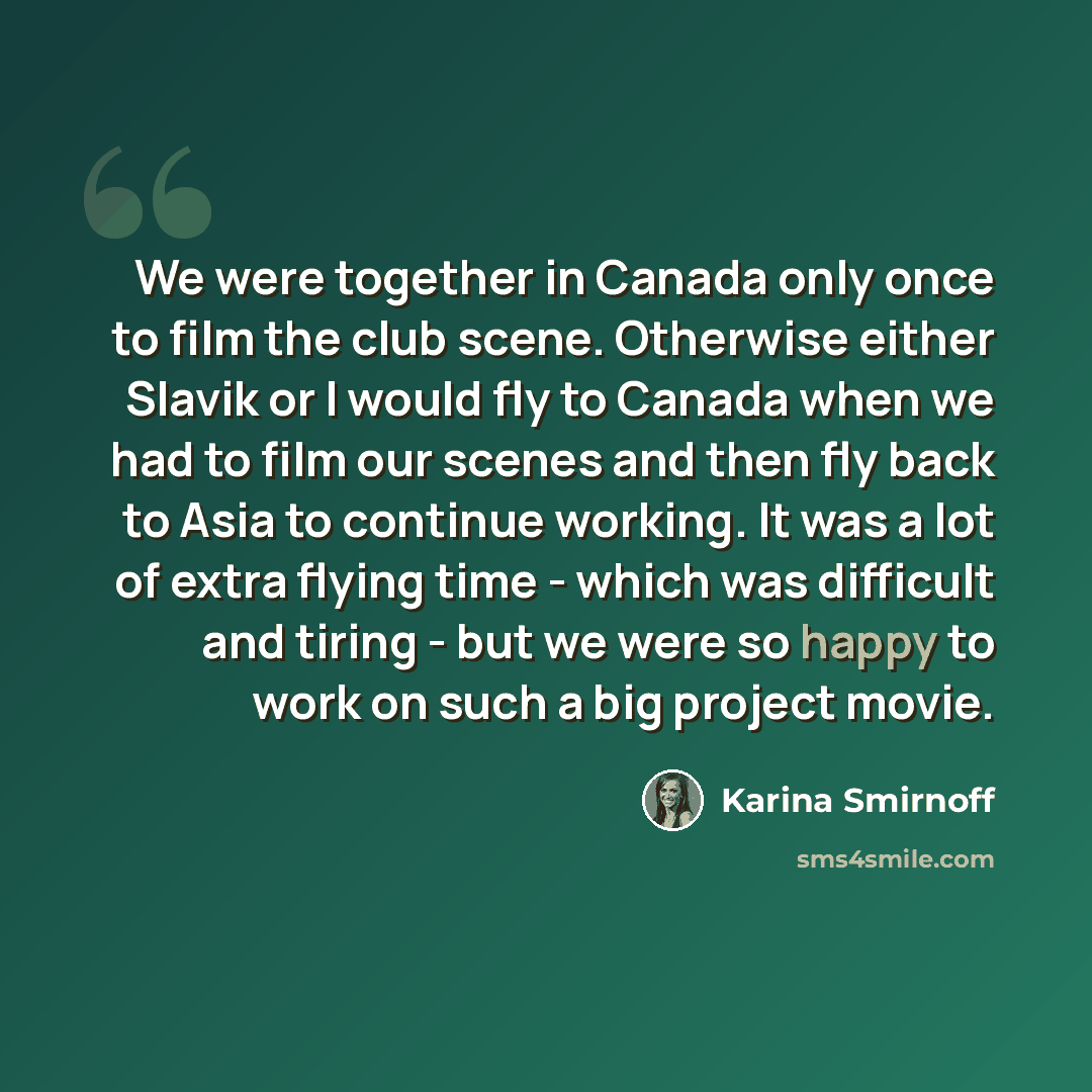 “We were together in Canada only once to film the club scene. Otherwise either Slavik or I would fly to Canada when we had to film our scenes and then fly back to Asia to continue working. It was a lot of extra flying time - which was difficult and tiring - but we were so happy to work on such a…” quote by Karina Smirnoff