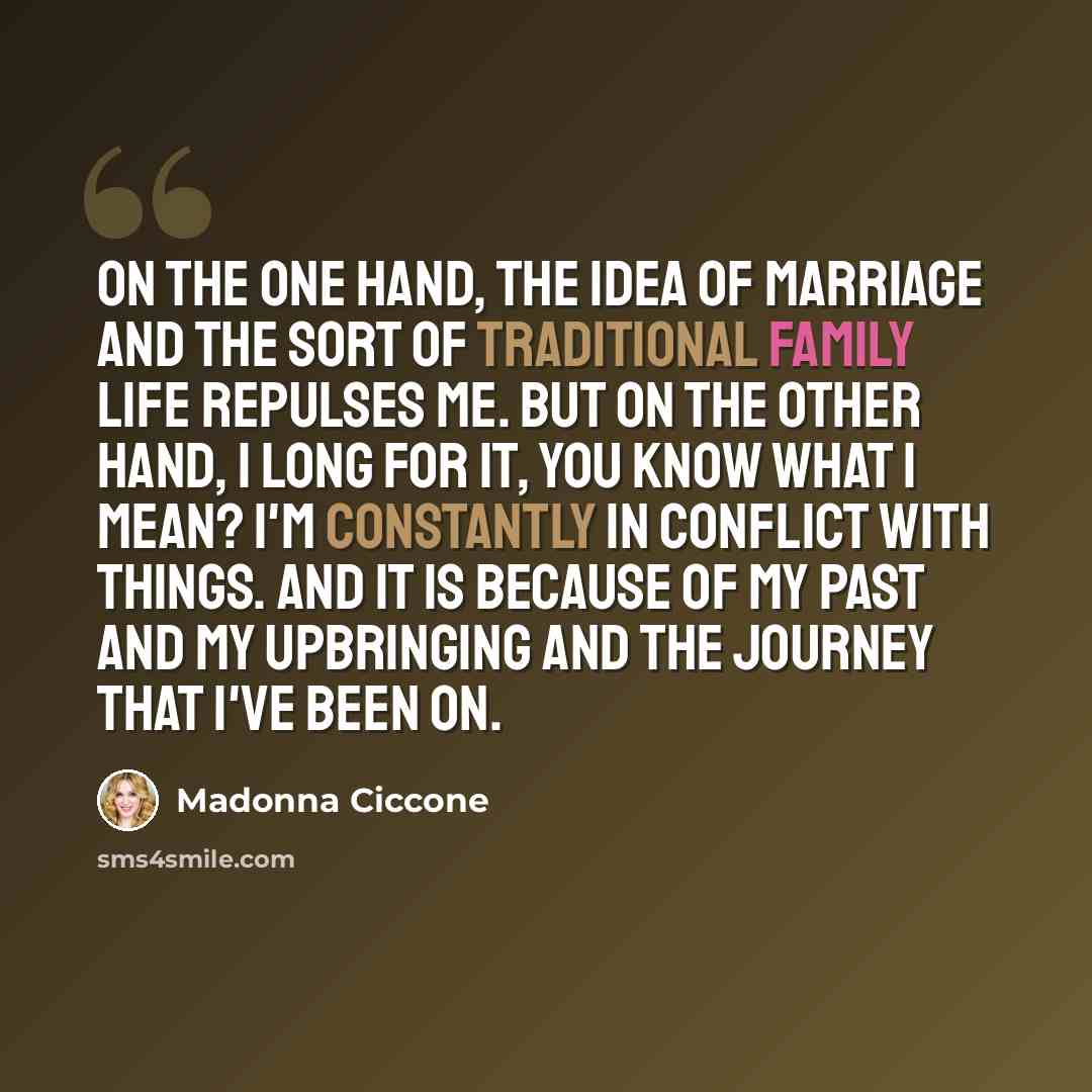 “On the one hand, the idea of marriage and the sort of traditional family life repulses me. But on the other hand, I long for it, you know what I mean? I'm constantly in conflict with things. And it is because of my past and my upbringing and the journey that I've been on.” quote by Madonna Ciccone