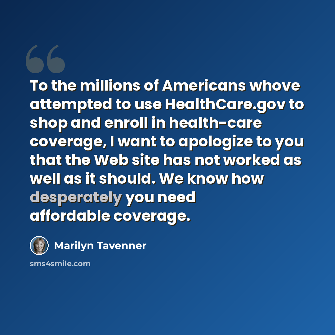 “To the millions of Americans whove attempted to use HealthCare.gov to shop and enroll in health-care coverage, I want to apologize to you that the Web site has not worked as well as it should. We know how desperately you need affordable coverage.” quote by Marilyn Tavenner