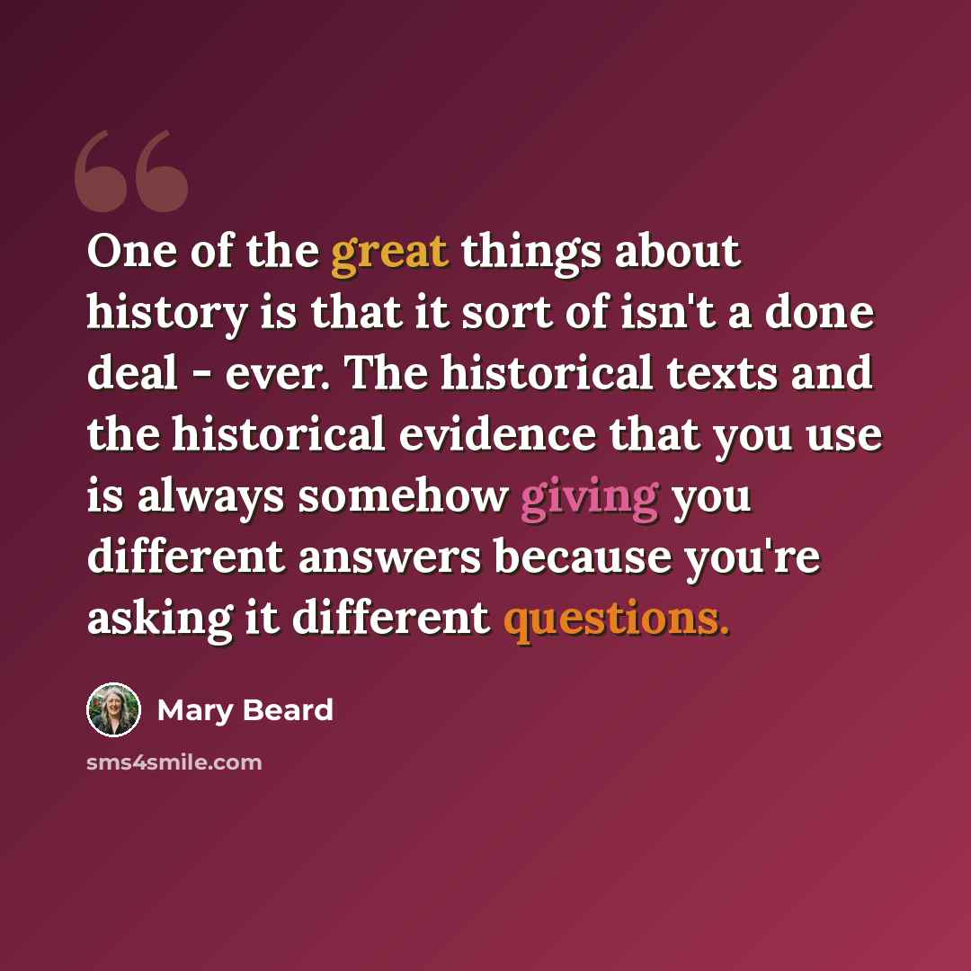 “One of the great things about history is that it sort of isn't a done deal - ever. The historical texts and the historical evidence that you use is always somehow giving you different answers because you're asking it different questions.” quote by Mary Beard