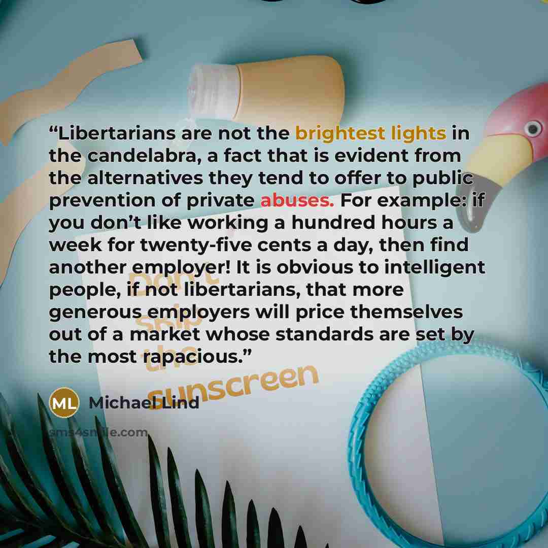 “Libertarians are not the brightest lights in the candelabra, a fact that is evident from the alternatives they tend to offer to public prevention of private abuses. For example: if you don’t like working a hundred hours a week for twenty-five cents a day, then find another employer! It is obvious…” quote by Michael Lind
