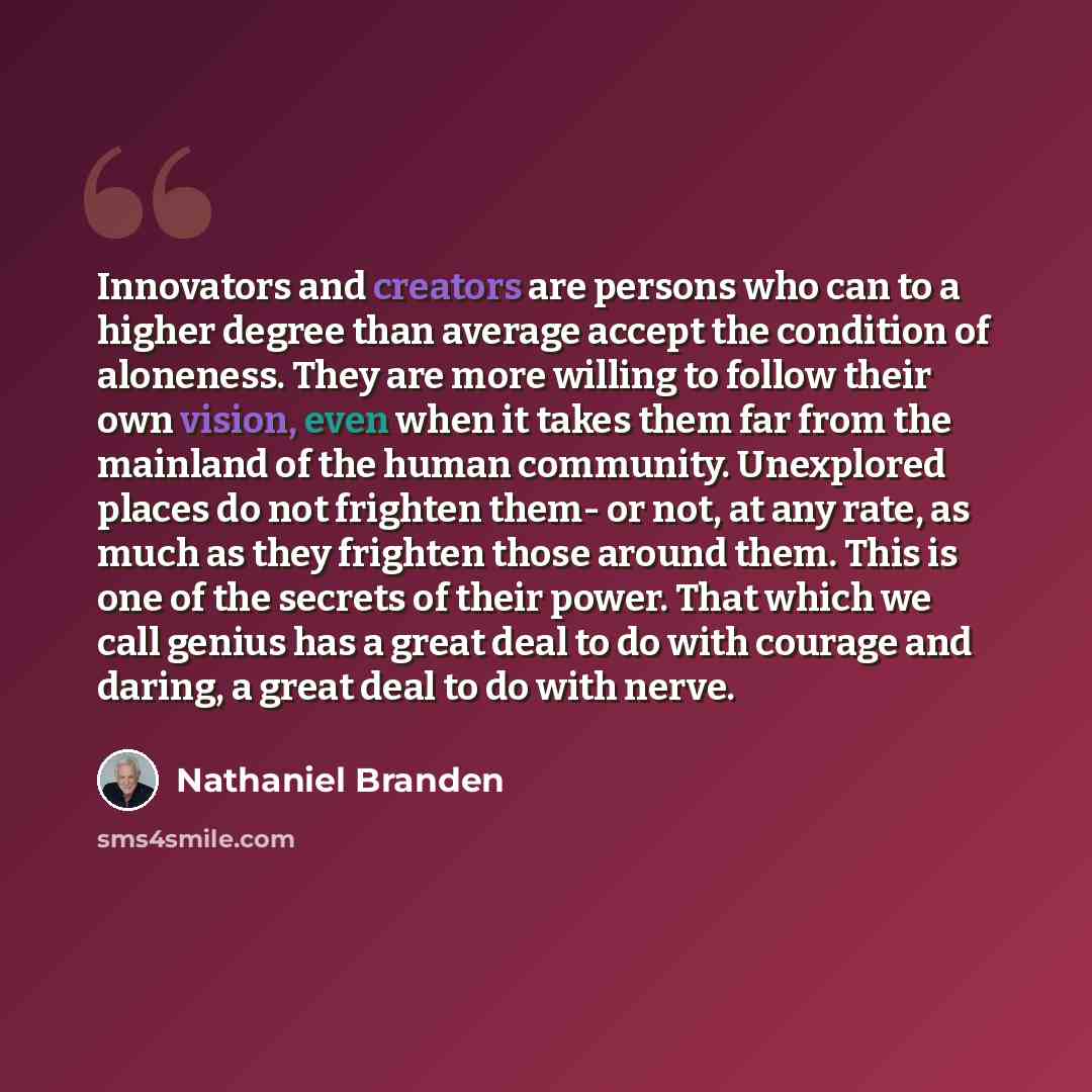 “Innovators and creators are persons who can to a higher degree than average accept the condition of aloneness. They are more willing to follow their own vision, even when it takes them far from the mainland of the human community. Unexplored places do not frighten them- or not, at any rate, as…” quote by Nathaniel Branden