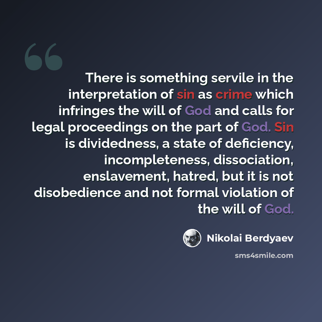 “There is something servile in the interpretation of sin as crime which infringes the will of God and calls for legal proceedings on the part of God. Sin is dividedness, a state of deficiency, incompleteness, dissociation, enslavement, hatred, but it is not disobedience and not formal violation of…” quote by Nikolai Berdyaev