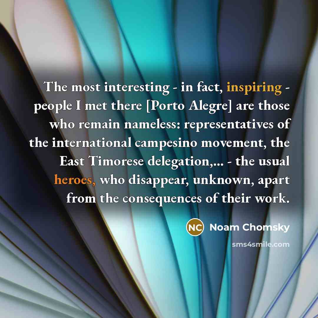 “The most interesting - in fact, inspiring - people I met there [Porto Alegre] are those who remain nameless: representatives of the international campesino movement, the East Timorese delegation,... - the usual heroes, who disappear, unknown, apart from the consequences of their work.” quote by Noam Chomsky