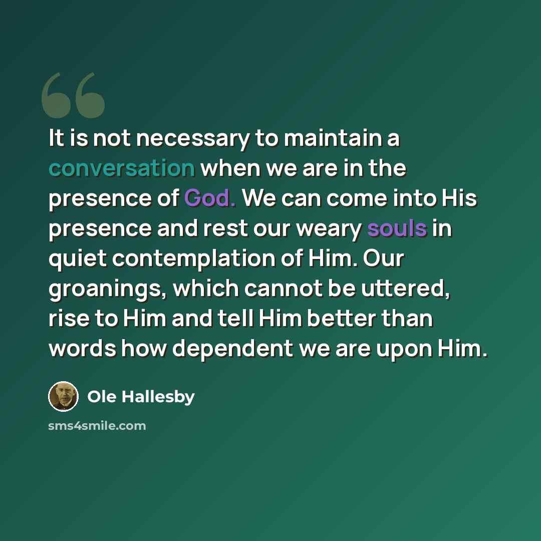 “It is not necessary to maintain a conversation when we are in the presence of God. We can come into His presence and rest our weary souls in quiet contemplation of Him. Our groanings, which cannot be uttered, rise to Him and tell Him better than words how dependent we are upon Him.” quote by Ole Hallesby