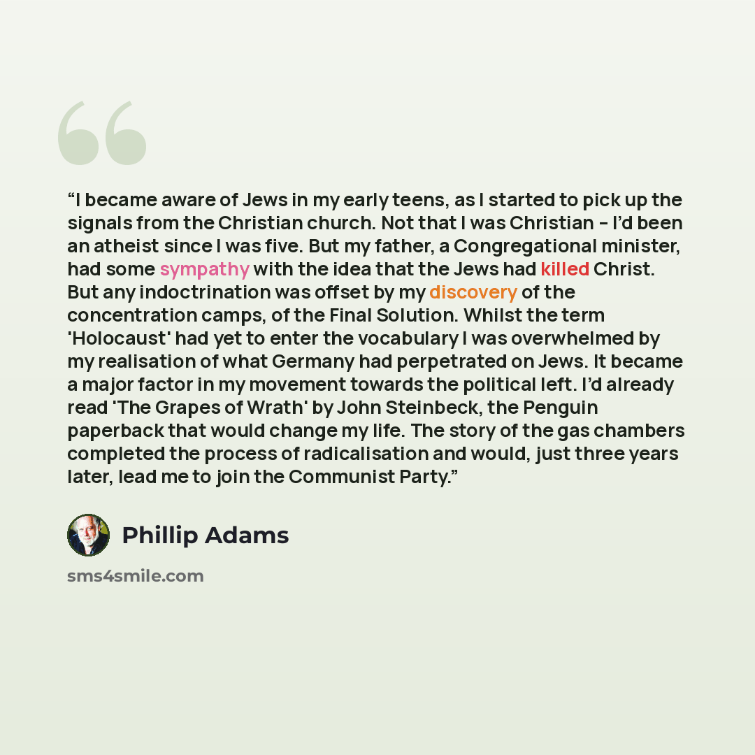 “I became aware of Jews in my early teens, as I started to pick up the signals from the Christian church. Not that I was Christian – I’d been an atheist since I was five. But my father, a Congregational minister, had some sympathy with the idea that the Jews had killed Christ. But any…” quote by Phillip Adams