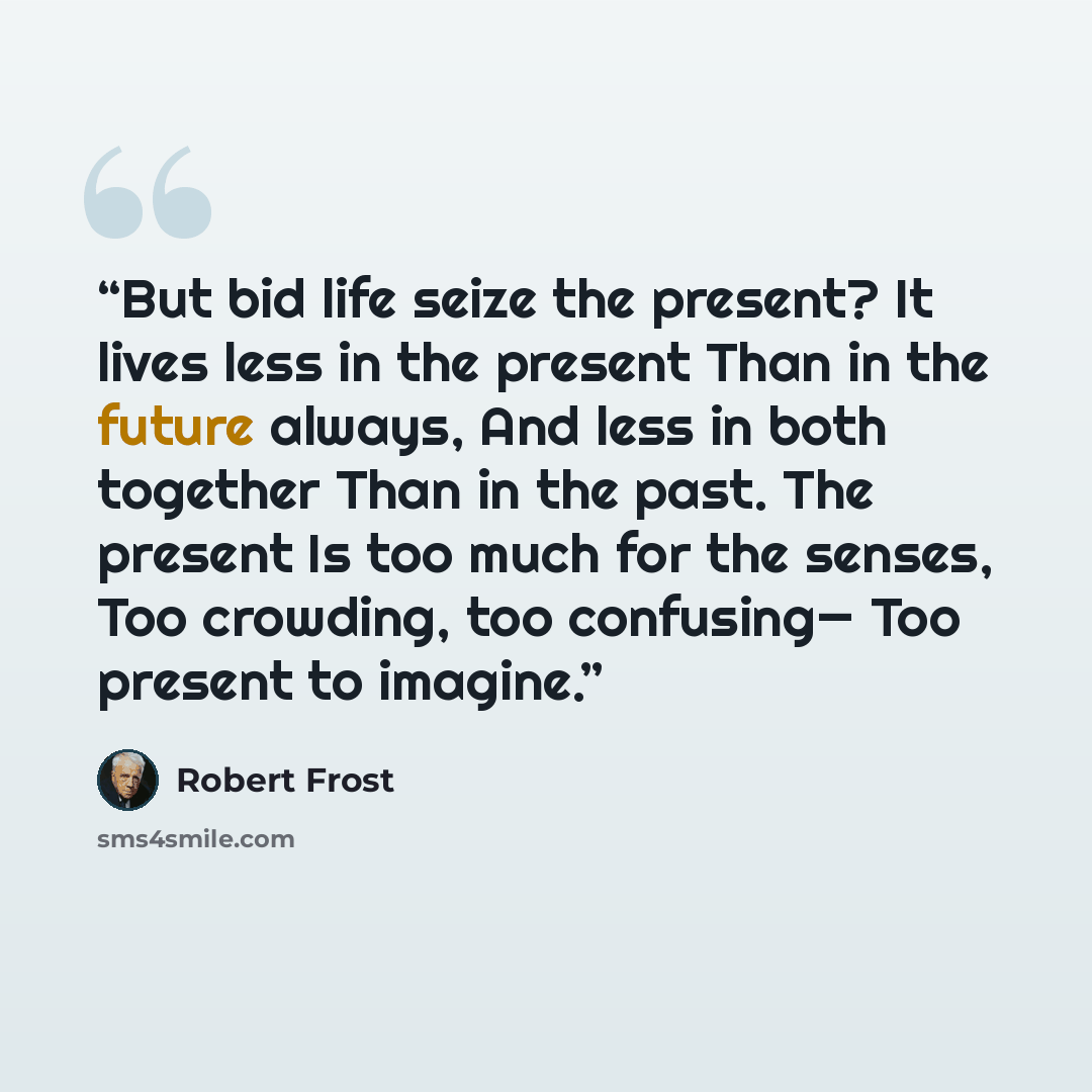 “But bid life seize the present? It lives less in the present Than in the future always, And less in both together Than in the past. The present Is too much for the senses, Too crowding, too confusing— Too present to imagine.” quote by Robert Frost