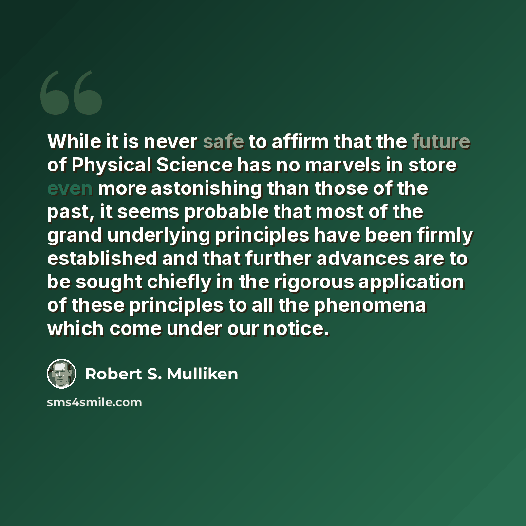“While it is never safe to affirm that the future of Physical Science has no marvels in store even more astonishing than those of the past, it seems probable that most of the grand underlying principles have been firmly established and that further advances are to be sought chiefly in the rigorous…” quote by Robert S. Mulliken