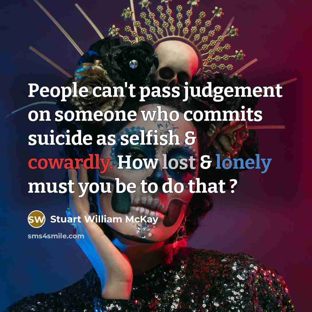 “People can't pass judgement on someone who commits suicide as selfish & cowardly. How lost & lonely must you be to do that ?” quote by Stuart William McKay