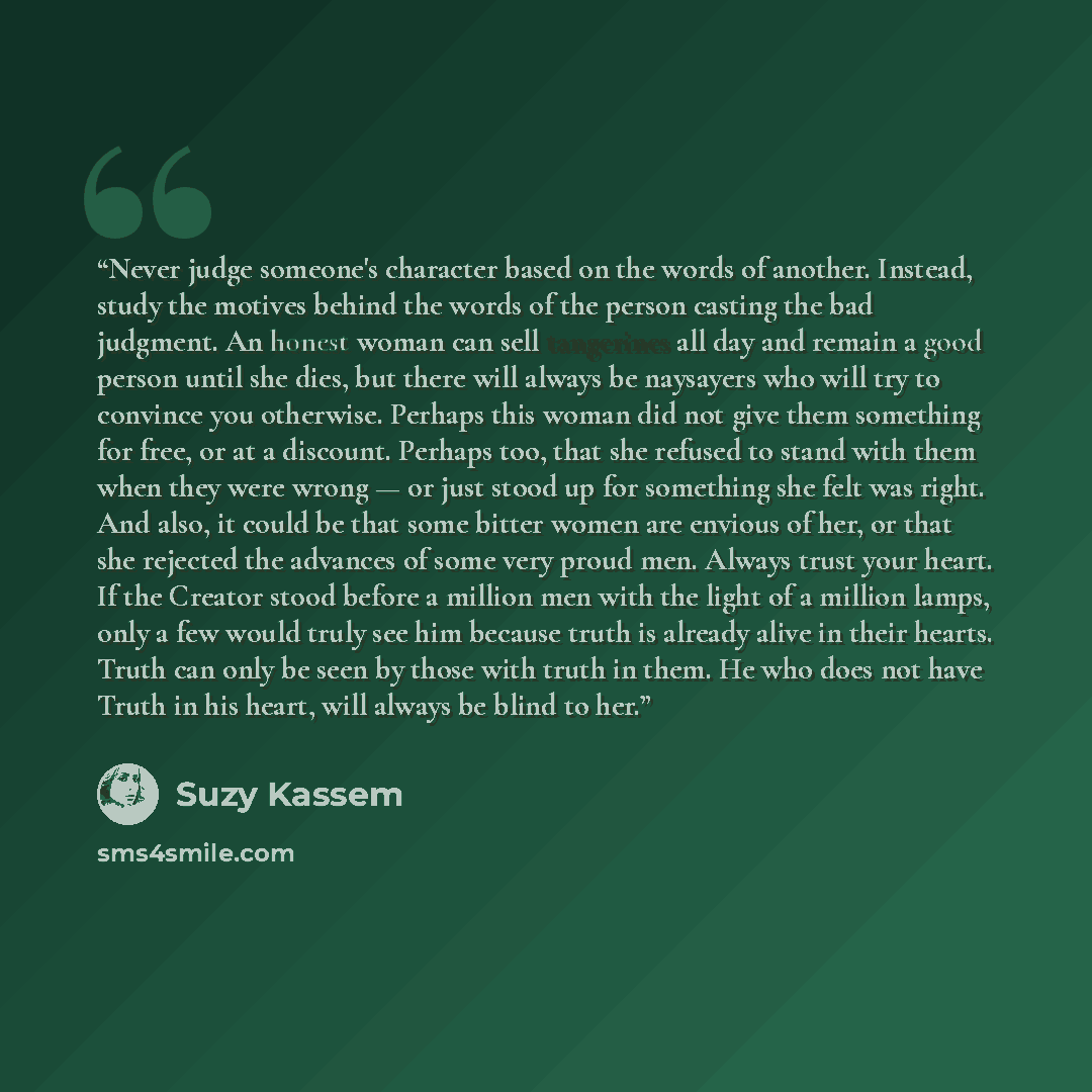 “Never judge someone's character based on the words of another. Instead, study the motives behind the words of the person casting the bad judgment. An honest woman can sell tangerines all day and remain a good person until she dies, but there will always be naysayers who will try to convince you…” quote by Suzy Kassem