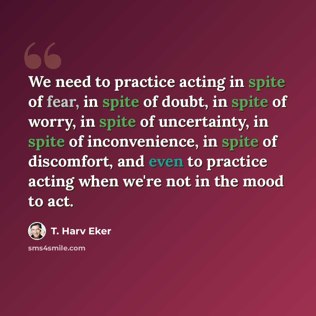 “We need to practice acting in spite of fear, in spite of doubt, in spite of worry, in spite of uncertainty, in spite of inconvenience, in spite of discomfort, and even to practice acting when we're not in the mood to act.” quote by T. Harv Eker