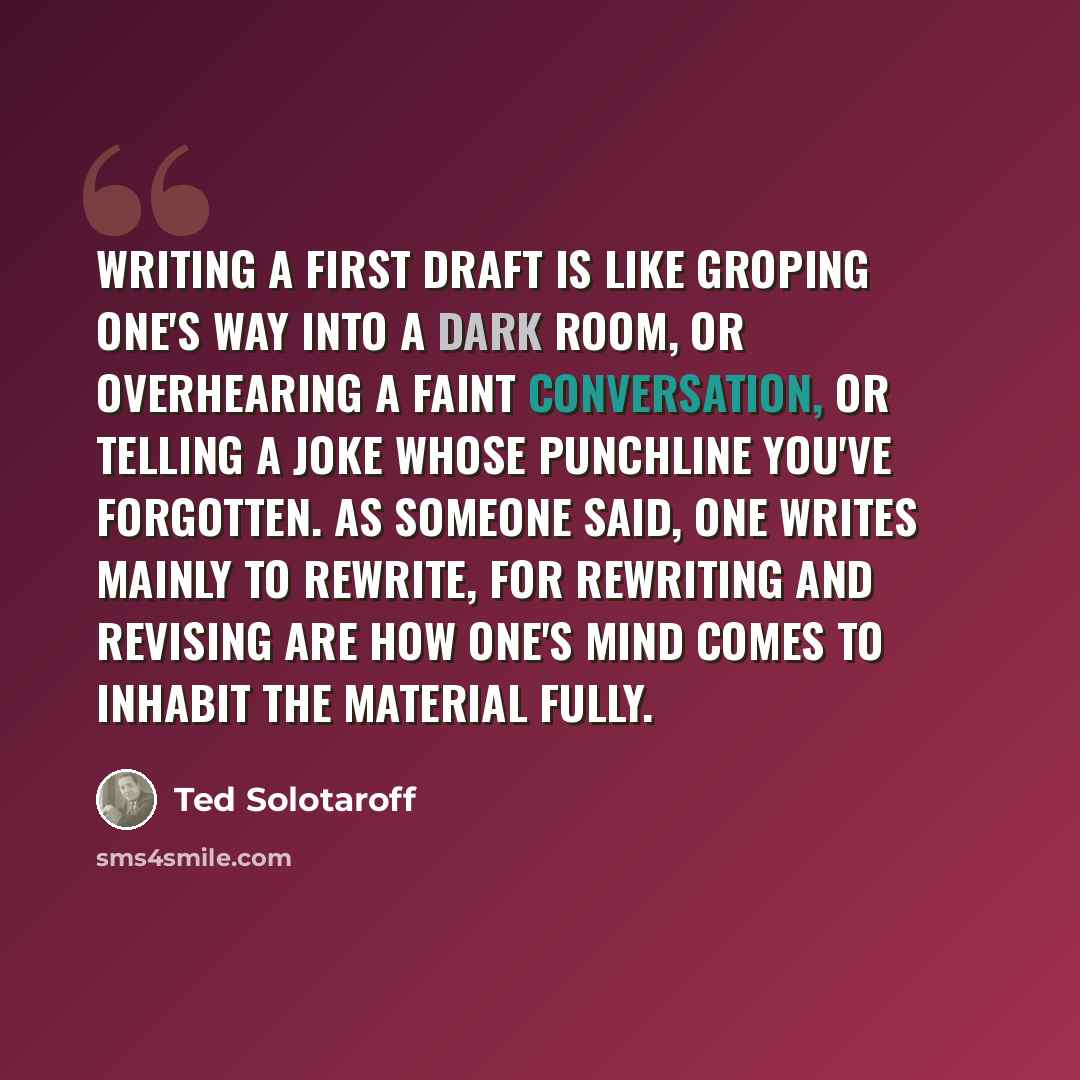 “Writing a first draft is like groping one's way into a dark room, or overhearing a faint conversation, or telling a joke whose punchline you've forgotten. As someone said, one writes mainly to rewrite, for rewriting and revising are how one's mind comes to inhabit the material fully.” quote by Ted Solotaroff