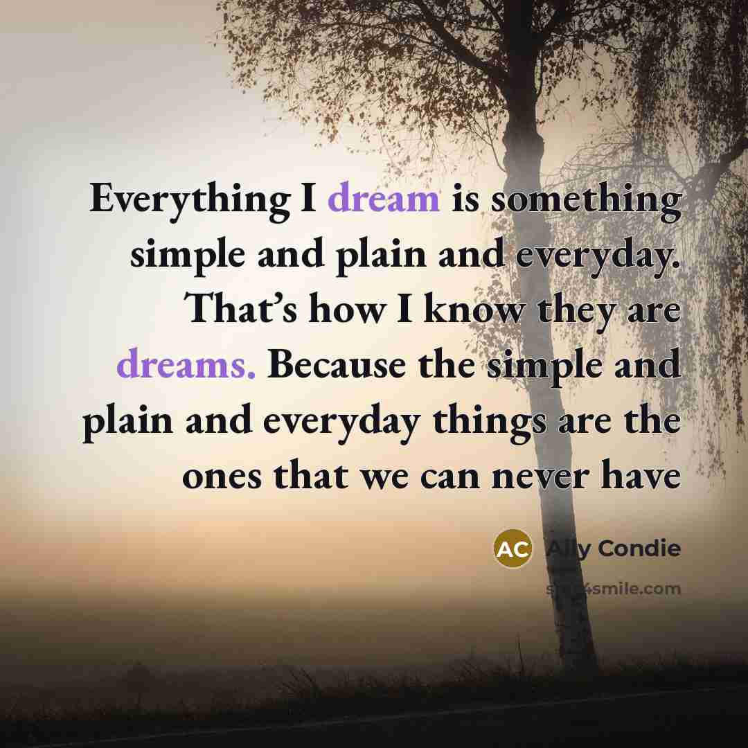 “Everything I dream is something simple and plain and everyday. That’s how I know they are dreams. Because the simple and plain and everyday things are the ones that we can never have” quote by Ally Condie