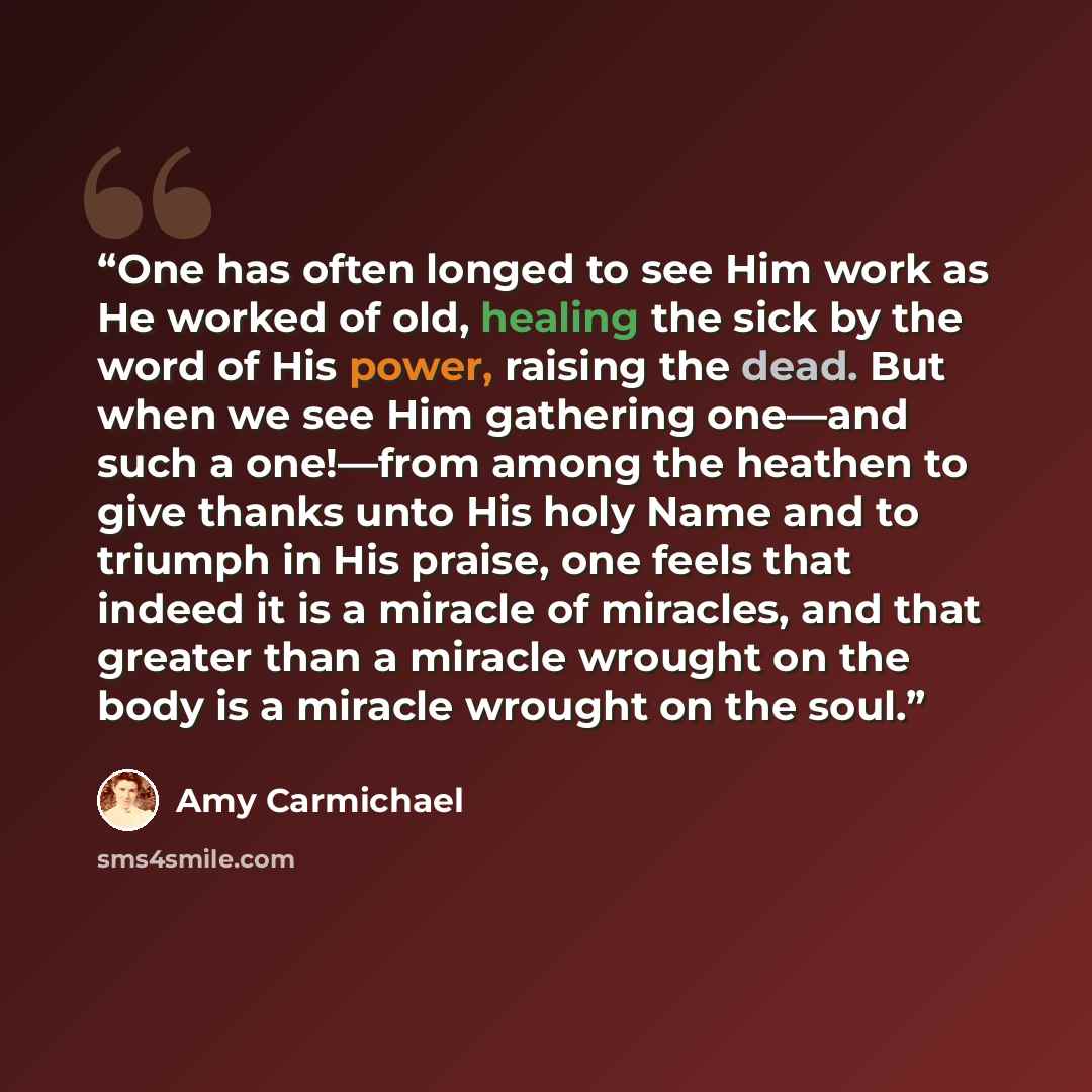 “One has often longed to see Him work as He worked of old, healing the sick by the word of His power, raising the dead. But when we see Him gathering one—and such a one!—from among the heathen to give thanks unto His holy Name and to triumph in His praise, one feels that indeed it is a miracle of…” quote by Amy Carmichael
