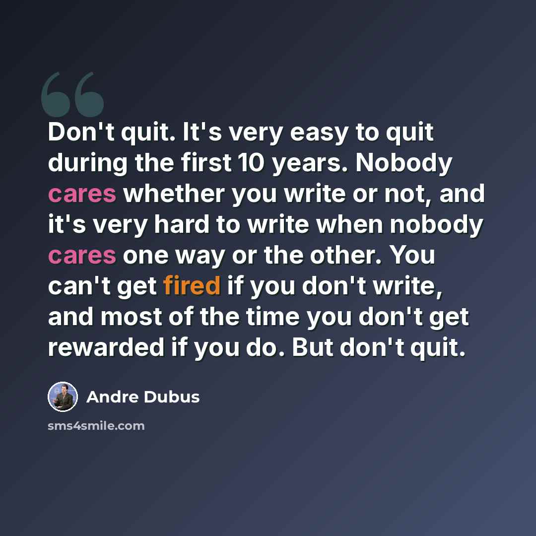 “Don't quit. It's very easy to quit during the first 10 years. Nobody cares whether you write or not, and it's very hard to write when nobody cares one way or the other. You can't get fired if you don't write, and most of the time you don't get rewarded if you do. But don't quit.” quote by Andre Dubus