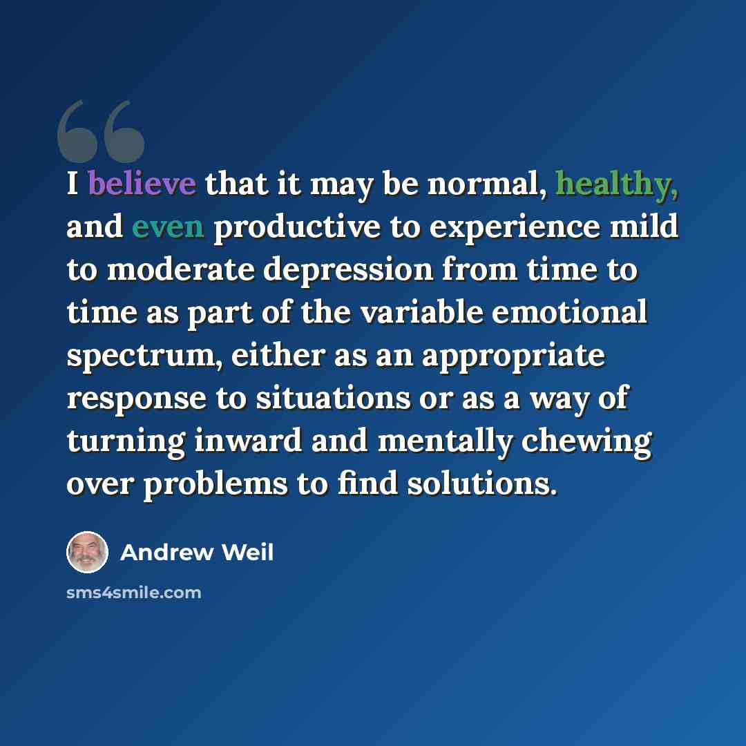 “I believe that it may be normal, healthy, and even productive to experience mild to moderate depression from time to time as part of the variable emotional spectrum, either as an appropriate response to situations or as a way of turning inward and mentally chewing over problems to find solutions.” quote by Andrew Weil