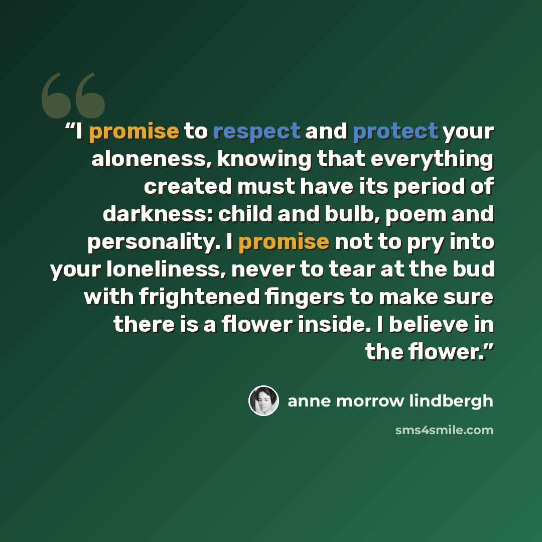 “I promise to respect and protect your aloneness, knowing that everything created must have its period of darkness: child and bulb, poem and personality. I promise not to pry into your loneliness, never to tear at the bud with frightened fingers to make sure there is a flower inside. I believe in…” quote by anne morrow lindbergh