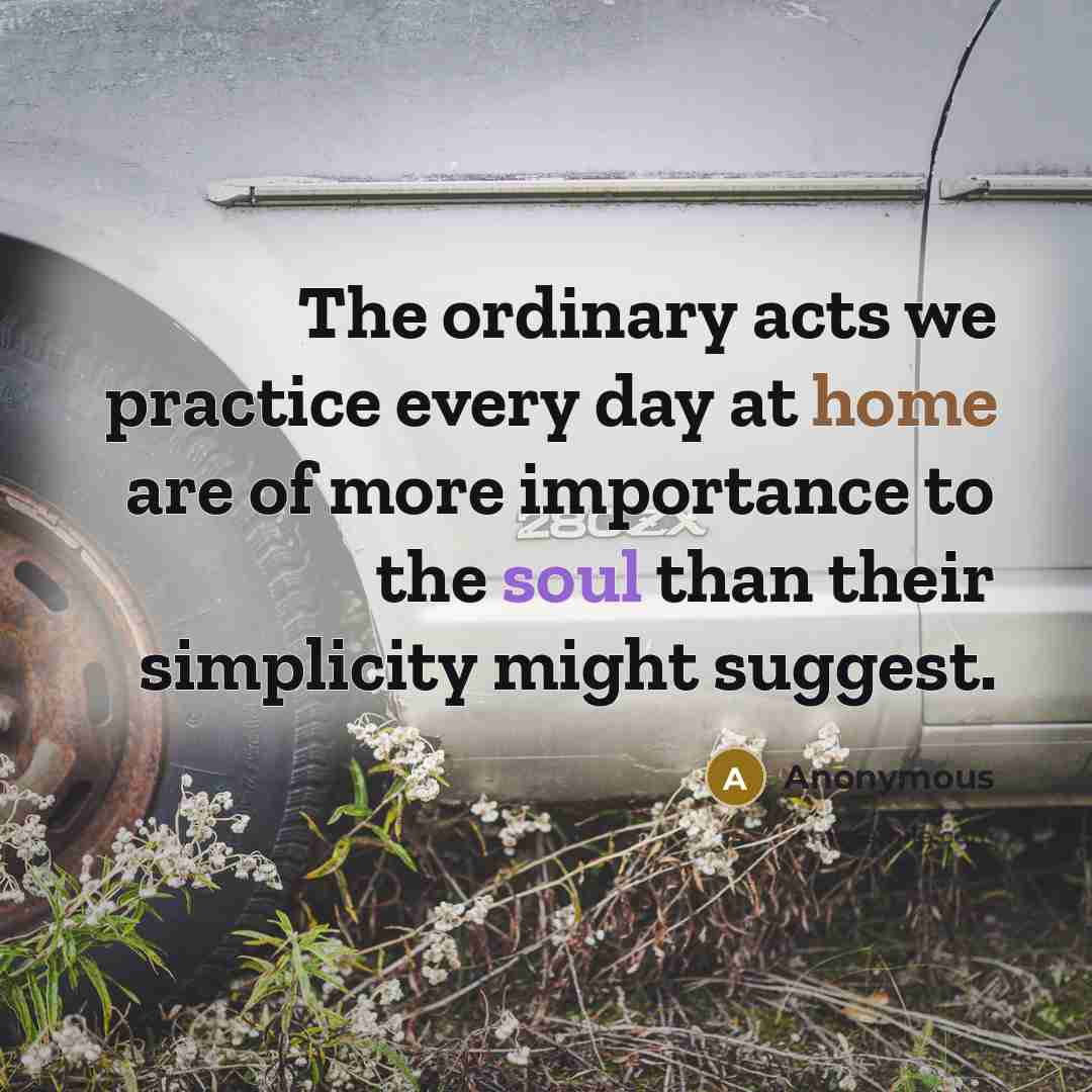 “The ordinary acts we practice every day at home are of more importance to the soul than their simplicity might suggest.” quote by Anonymous
