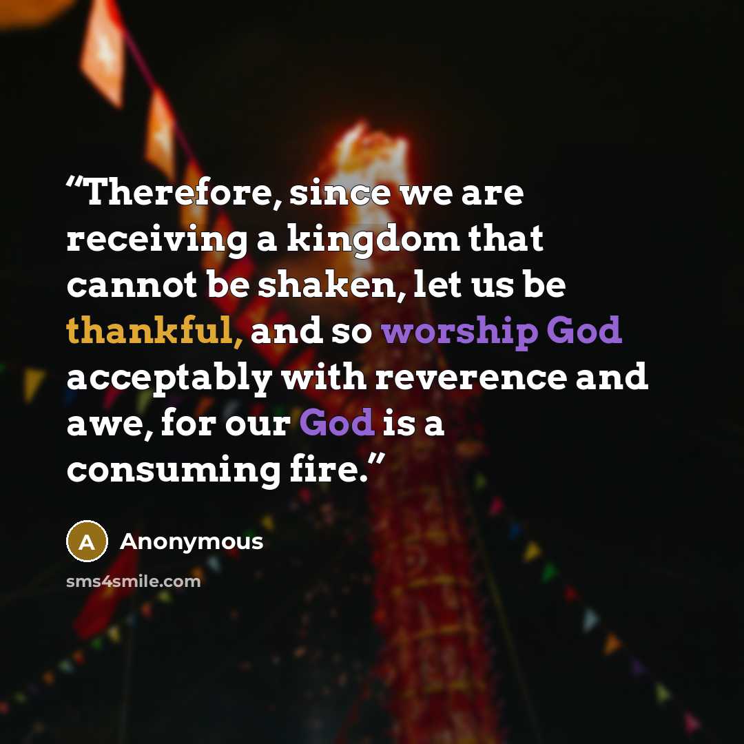 “Therefore, since we are receiving a kingdom that cannot be shaken, let us be thankful, and so worship God acceptably with reverence and awe, for our God is a consuming fire.” quote by Anonymous