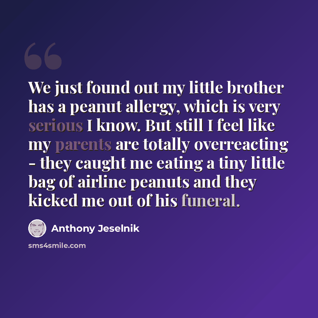 “We just found out my little brother has a peanut allergy, which is very serious I know. But still I feel like my parents are totally overreacting - they caught me eating a tiny little bag of airline peanuts and they kicked me out of his funeral.” quote by Anthony Jeselnik