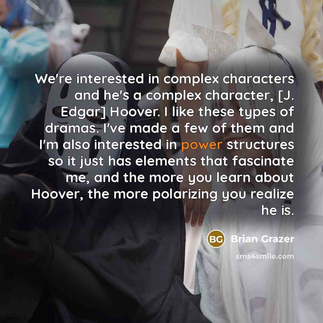 “We're interested in complex characters and he's a complex character, [J. Edgar] Hoover. I like these types of dramas. I've made a few of them and I'm also interested in power structures so it just has elements that fascinate me, and the more you learn about Hoover, the more polarizing you realize…” quote by Brian Grazer