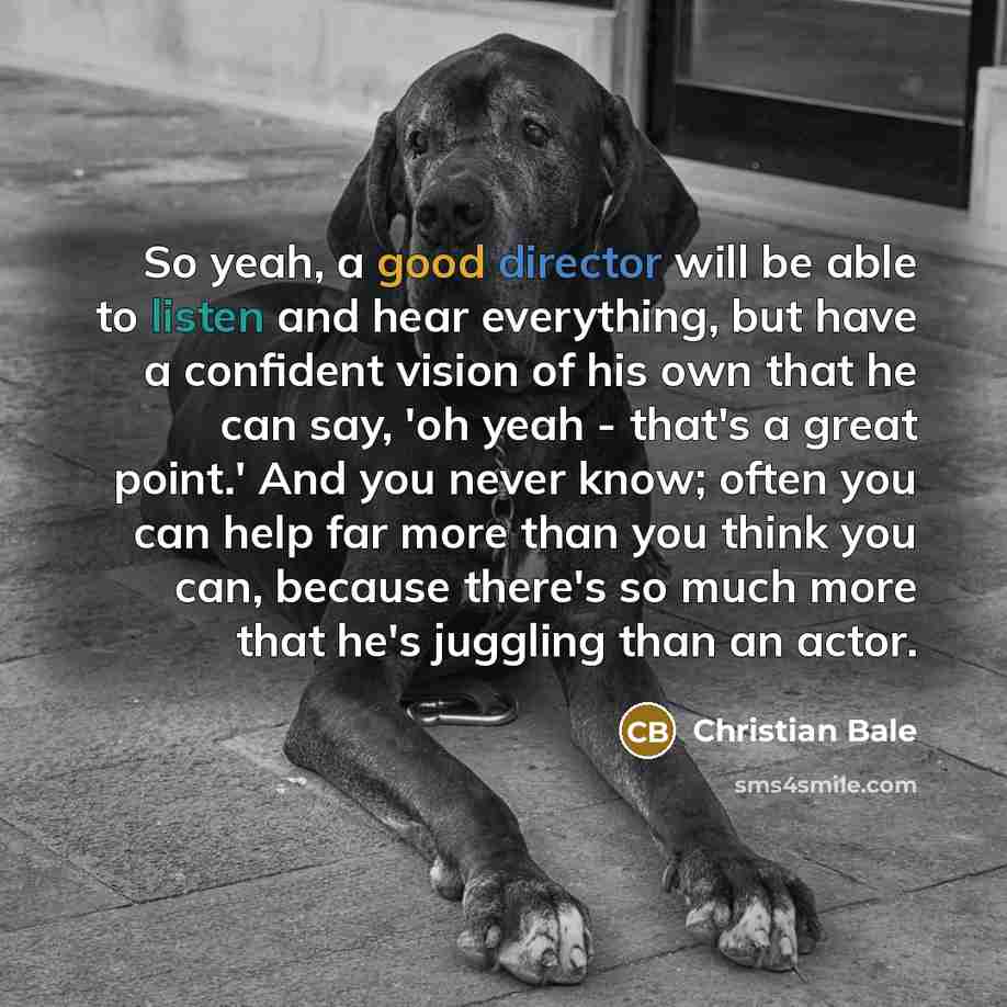 “So yeah, a good director will be able to listen and hear everything, but have a confident vision of his own that he can say, 'oh yeah - that's a great point.' And you never know; often you can help far more than you think you can, because there's so much more that he's juggling than an actor.” quote by Christian Bale